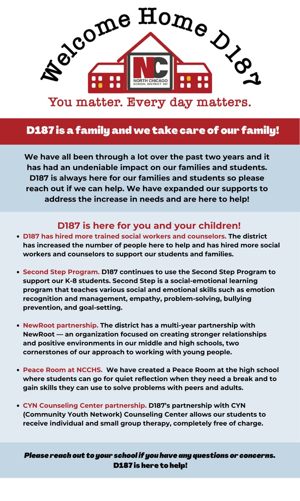 D187 has hired more trained social workers and counselors. The district has increased the number of people here to help and has hired more social workers and counselors to support our students and families. Second Step Program. D187 continues to use the Second Step Program to support our K-8 students. Second Step is a social-emotional learning program that teaches various social and emotional skills such as emotion recognition and management, empathy, problem-solving, bullying prevention, and goal-setting. NewRoot partnership. The district has a multi-year partnership with NewRoot — an organization focused on creating stronger relationships and positive environments in our middle and high schools, two cornerstones of our approach to working with young people. Peace Room at NCCHS. We have created a Peace Room at the high school where students can go for quiet reflection when they need a break and to gain skills they can use to solve problems with peers and adults. CYN Counseling Center partnership. D187’s partnership with CYN (Community Youth Network) Counseling Center allows our students to receive individual and small group therapy, completely free of charge.